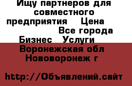 Ищу партнеров для совместного предприятия. › Цена ­ 1 000 000 000 - Все города Бизнес » Услуги   . Воронежская обл.,Нововоронеж г.